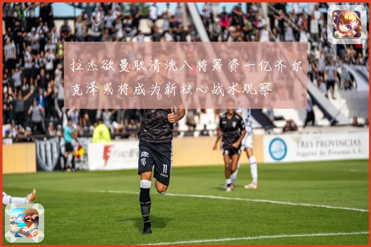 拉杰欲曼联清洗八将筹资一亿齐尔克泽或将成为新核心战术观察