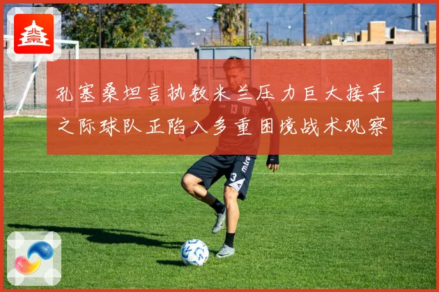 孔塞桑坦言执教米兰压力巨大接手之际球队正陷入多重困境战术观察