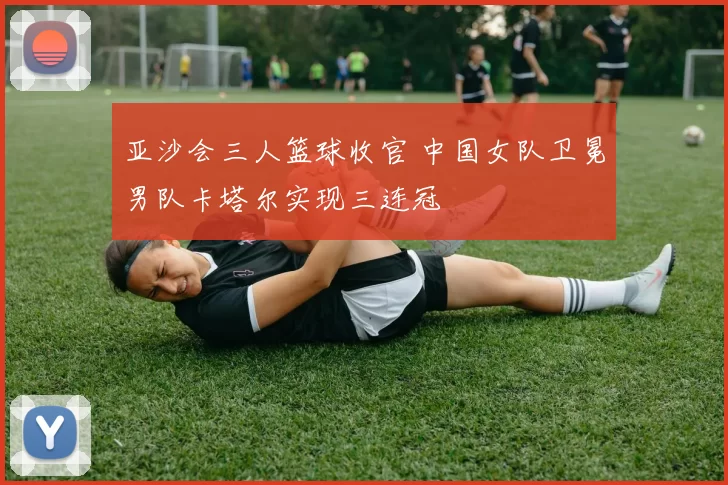 亚沙会三人篮球收官 中国女队卫冕男队卡塔尔实现三连冠