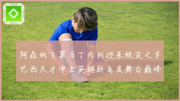 阿森纳飞翼马丁内利迎来蜕变之季巴西天才冲击英超新高度舞台巅峰