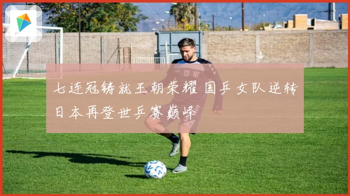 七连冠铸就王朝荣耀 国乒女队逆转日本再登世乒赛巅峰