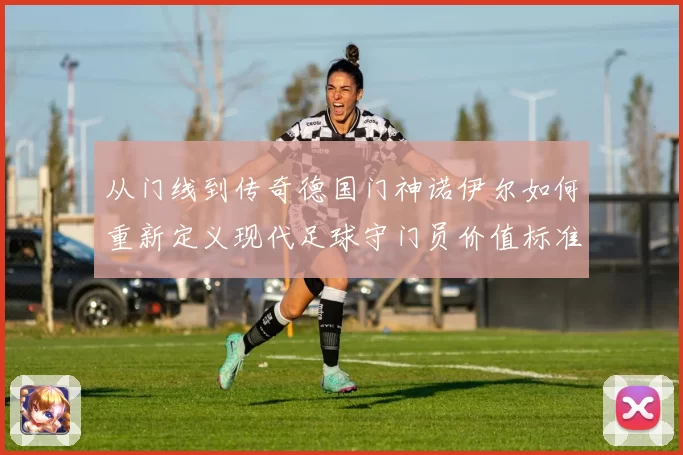 从门线到传奇德国门神诺伊尔如何重新定义现代足球守门员价值标准