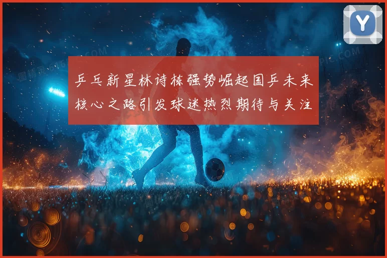 乒乓新星林诗栋强势崛起国乒未来核心之路引发球迷热烈期待与关注