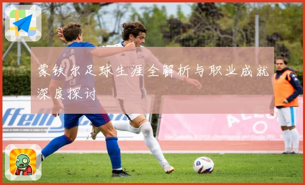 蒙铁尔足球生涯全解析与职业成就深度探讨