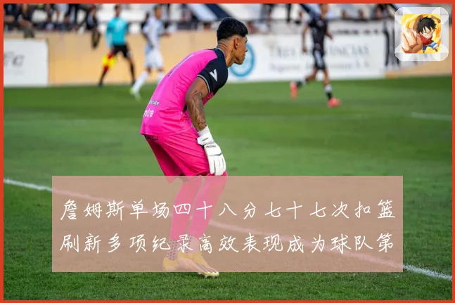 詹姆斯单场四十八分七十七次扣篮刷新多项纪录高效表现成为球队第赛场复盘