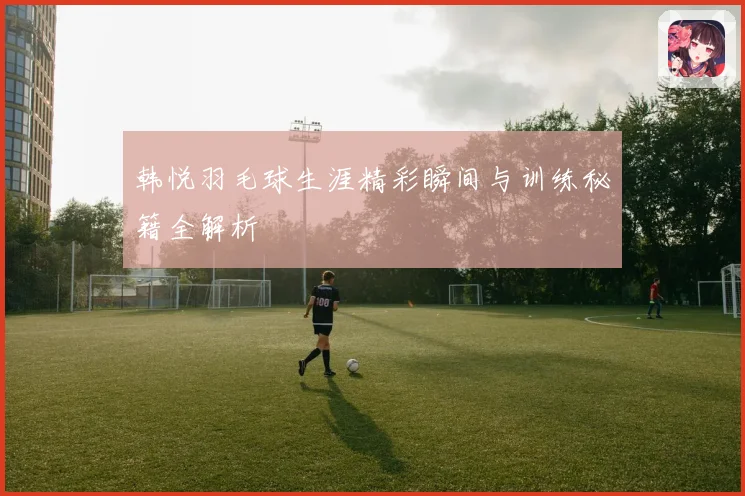 韩悦羽毛球生涯精彩瞬间与训练秘籍全解析