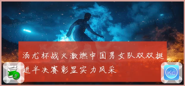 汤尤杯战火激燃中国男女队双双挺进半决赛彰显实力风采
