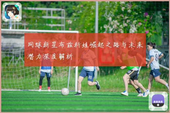 网球新星布兹科娃崛起之路与未来潜力深度解析