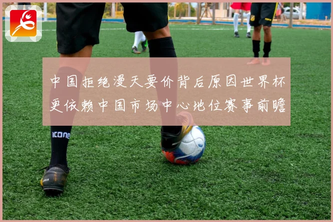 中国拒绝漫天要价背后原因世界杯更依赖中国市场中心地位赛事前瞻