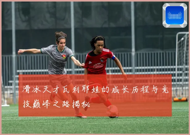 滑冰天才瓦利耶娃的成长历程与竞技巅峰之路揭秘