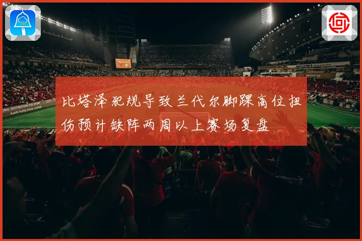 比塔泽犯规导致兰代尔脚踝高位扭伤预计缺阵两周以上赛场复盘
