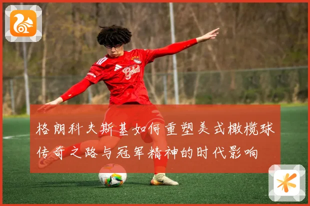 格朗科夫斯基如何重塑美式橄榄球传奇之路与冠军精神的时代影响