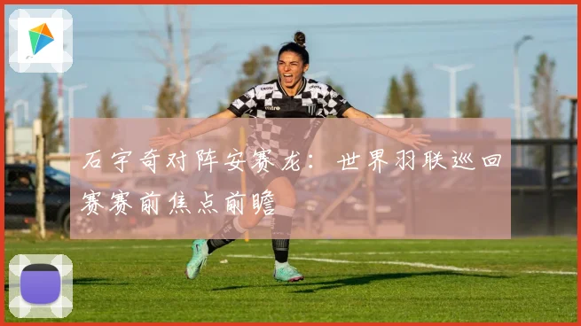 石宇奇对阵安赛龙：世界羽联巡回赛赛前焦点前瞻
