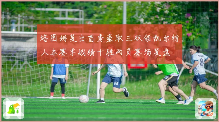 塔图姆复出首秀豪取三双领凯尔特人本赛季战绩十胜两负赛场复盘
