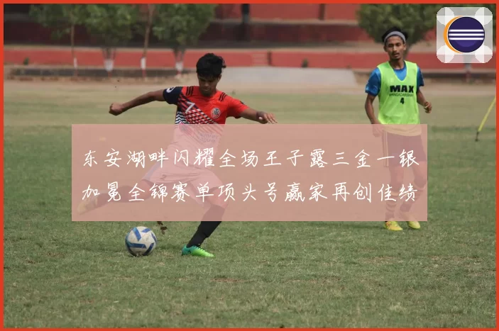 东安湖畔闪耀全场王子露三金一银加冕全锦赛单项头号赢家再创佳绩