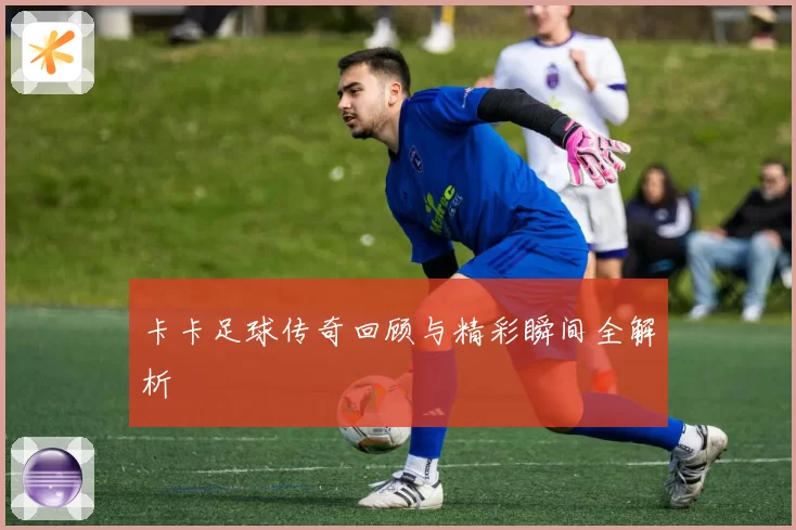 卡卡足球传奇回顾与精彩瞬间全解析