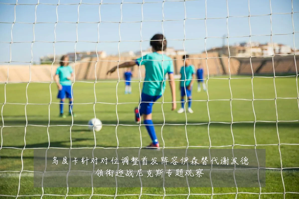 乌度卡针对对位调整首发阵容伊森替代谢泼德领衔迎战尼克斯专题观察