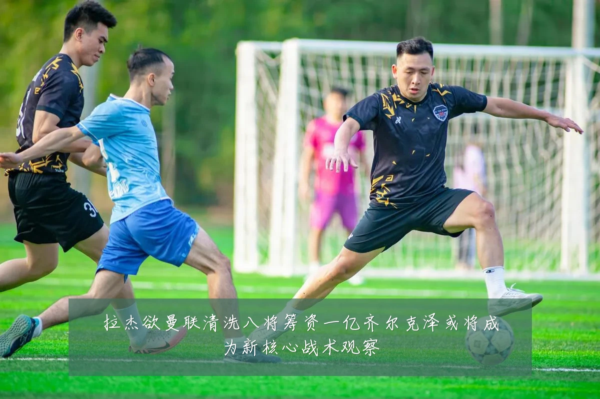 拉杰欲曼联清洗八将筹资一亿齐尔克泽或将成为新核心战术观察