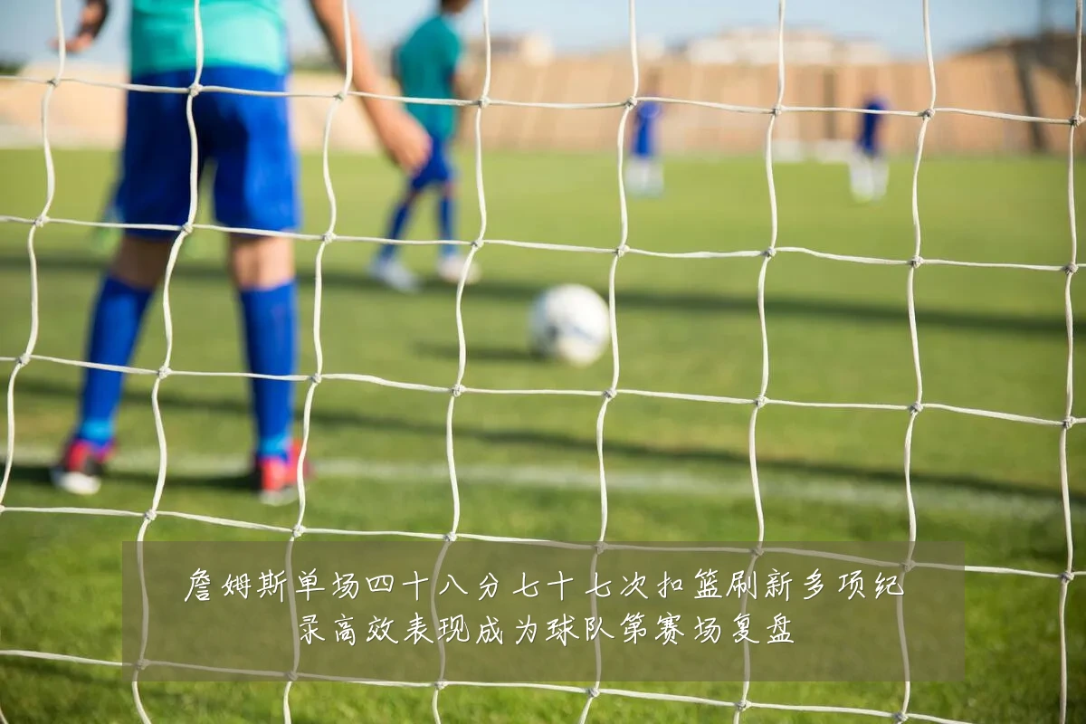 詹姆斯单场四十八分七十七次扣篮刷新多项纪录高效表现成为球队第赛场复盘