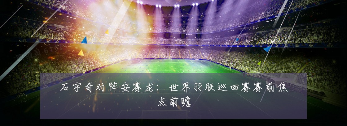 石宇奇对阵安赛龙：世界羽联巡回赛赛前焦点前瞻
